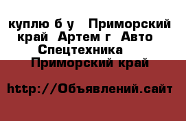 куплю б/у - Приморский край, Артем г. Авто » Спецтехника   . Приморский край